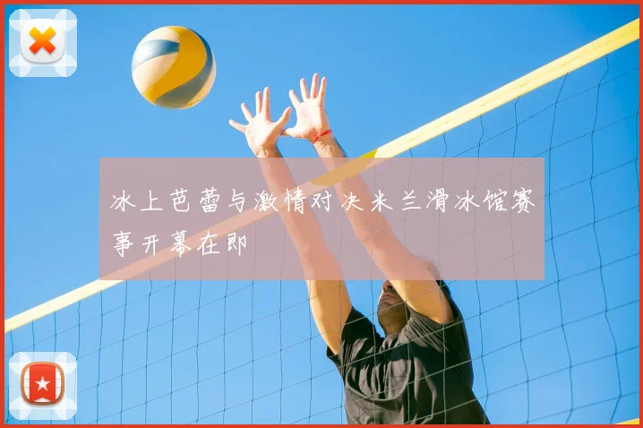 冰上芭蕾与激情对决米兰滑冰馆赛事开幕在即