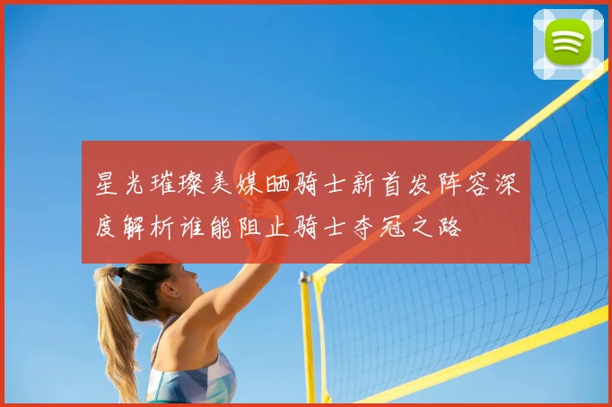 星光璀璨美媒晒骑士新首发阵容深度解析谁能阻止骑士夺冠之路