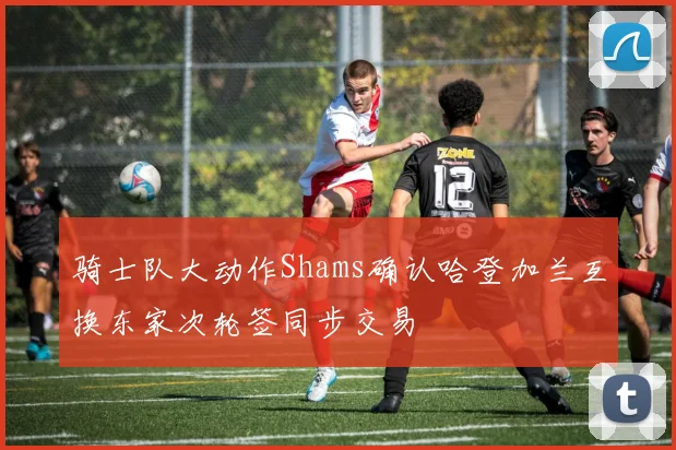 骑士队大动作Shams确认哈登加兰互换东家次轮签同步交易