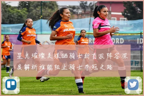 星光璀璨美媒晒骑士新首发阵容深度解析谁能阻止骑士夺冠之路