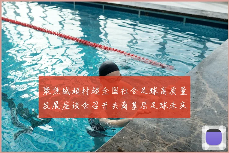 聚焦城超村超全国社会足球高质量发展座谈会召开共商基层足球未来