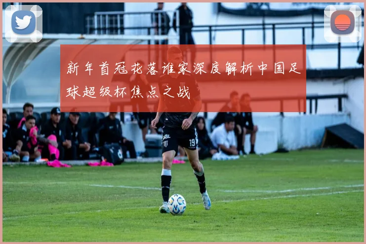 新年首冠花落谁家深度解析中国足球超级杯焦点之战