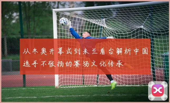 从冬奥开幕式到米兰看台解析中国选手不张扬的赛场文化传承