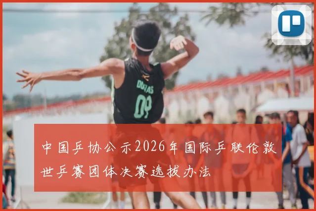 中国乒协公示2026年国际乒联伦敦世乒赛团体决赛选拔办法