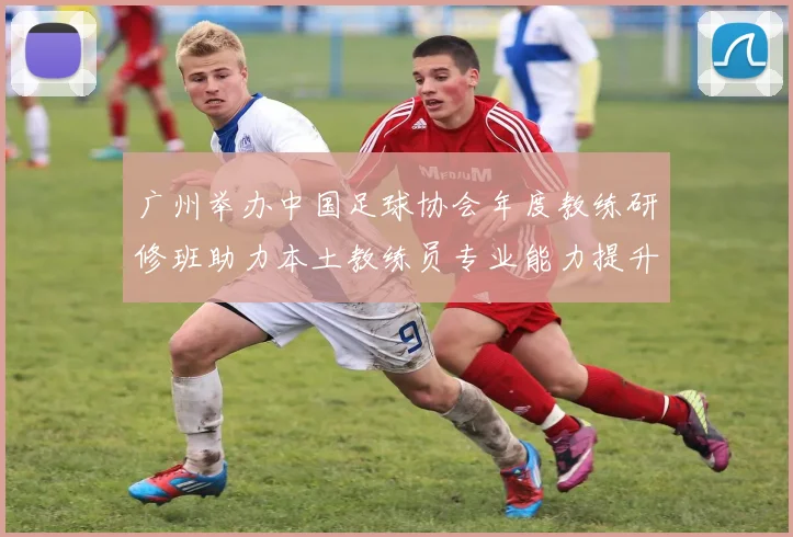 广州举办中国足球协会年度教练研修班助力本土教练员专业能力提升