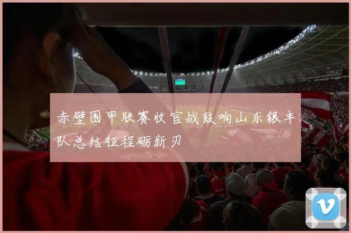 赤壁围甲联赛收官战鼓响山东银丰队总结征程砺新刃