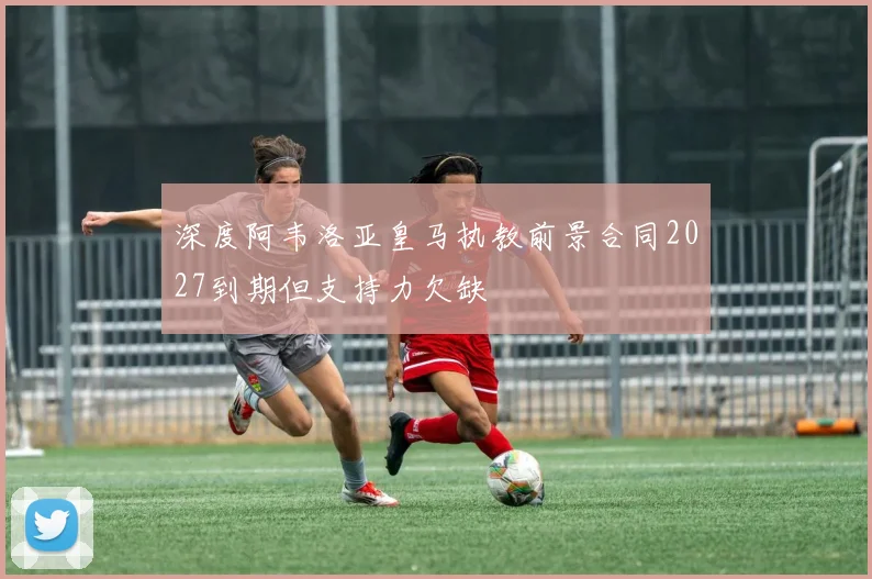 深度阿韦洛亚皇马执教前景合同2027到期但支持力欠缺