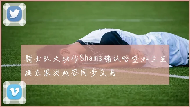 骑士队大动作Shams确认哈登加兰互换东家次轮签同步交易