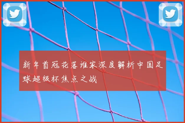 新年首冠花落谁家深度解析中国足球超级杯焦点之战
