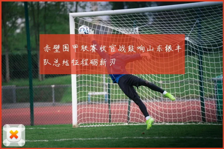 赤壁围甲联赛收官战鼓响山东银丰队总结征程砺新刃