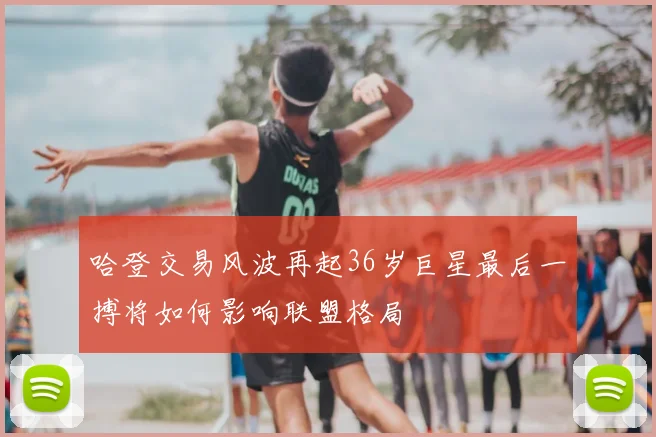 哈登交易风波再起36岁巨星最后一搏将如何影响联盟格局