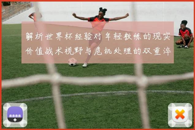解析世界杯经验对年轻教练的现实价值战术视野与危机处理的双重淬炼