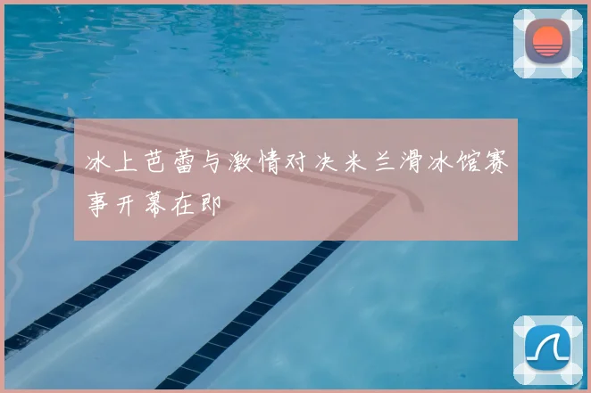 冰上芭蕾与激情对决米兰滑冰馆赛事开幕在即